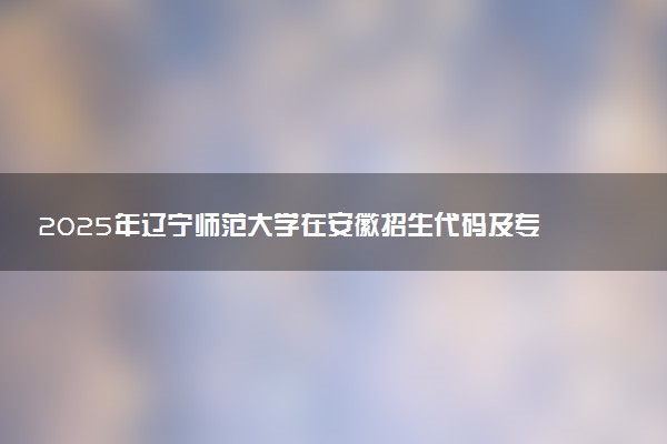 2025年辽宁师范大学在安徽招生代码及专业代码 辽宁师范大学安徽代码是多少？怎么查询？
