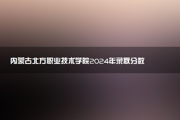 内蒙古北方职业技术学院2024年录取分数线汇总 各省最低分与位次排名及2025报考指南
