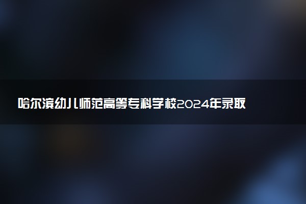 哈尔滨幼儿师范高等专科学校2024年录取分数线汇总 各省最低分与位次排名及2025报考指南