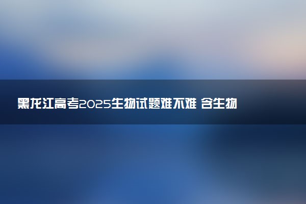 黑龙江高考2025生物试题难不难 含生物试卷估分方法