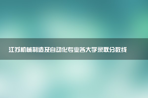 江苏机械制造及自动化专业各大学录取分数线：最低227分能上 开设院校及位次