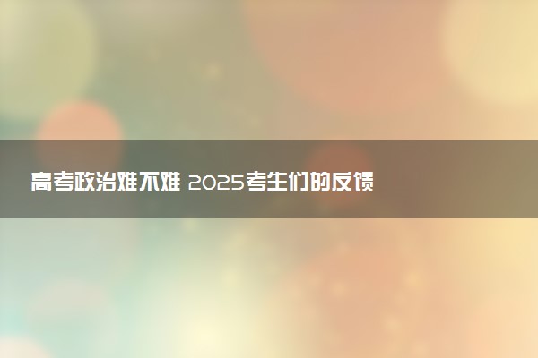 高考政治难不难 2025考生们的反馈