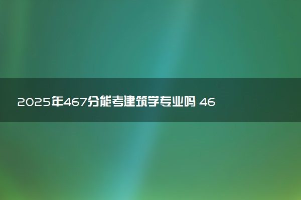 2025年467分能考建筑学专业吗 467分建筑学专业大学推荐