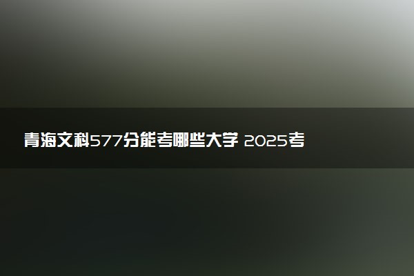 青海文科577分能考哪些大学 2025考生稳上的大学名单
