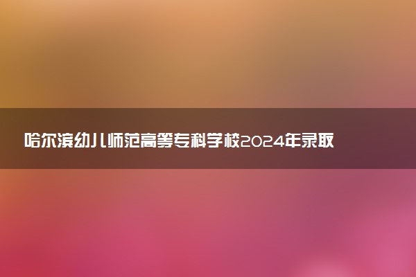 哈尔滨幼儿师范高等专科学校2024年录取分数线：河北409分领跑，河南176分垫底 2025报考建议及事项
