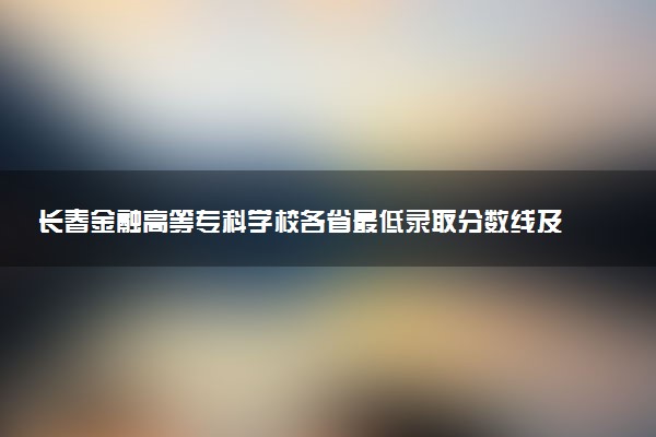 长春金融高等专科学校各省最低录取分数线及位次排名 2025考多少分能上长春金融高等专科学校