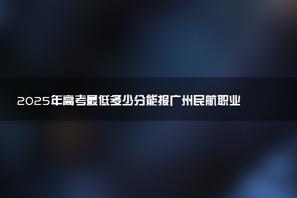 2025年高考最低多少分能报广州民航职业技术学院？附广州民航职业技术学院历年录取分数线及位次