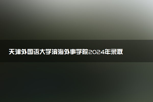 天津外国语大学滨海外事学院2024年录取分数线：浙江563分领跑，新疆280分垫底 2025报考建议及事项