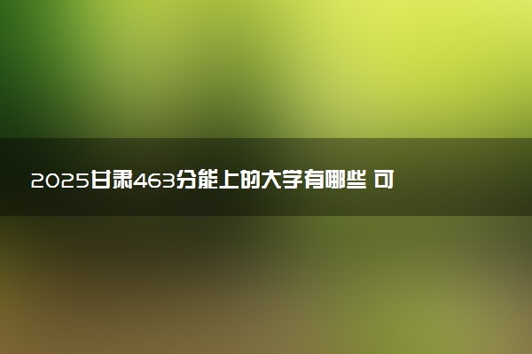 2025甘肃463分能上的大学有哪些 可以报考院校名单