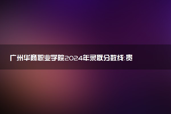 广州华商职业学院2024年录取分数线：贵州423分领跑，山西180分垫底 2025报考建议及事项