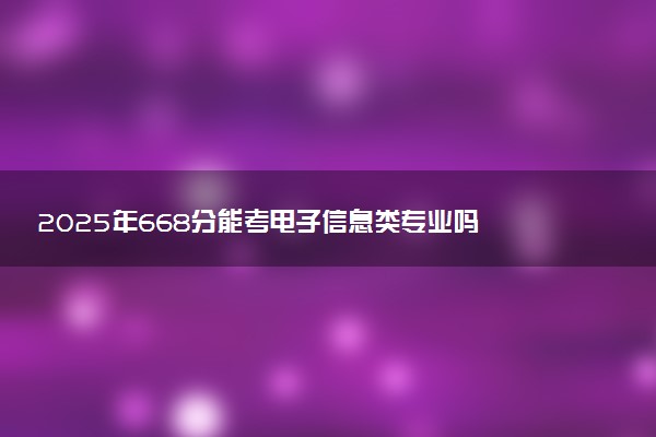 2025年668分能考电子信息类专业吗 668分电子信息类专业大学推荐