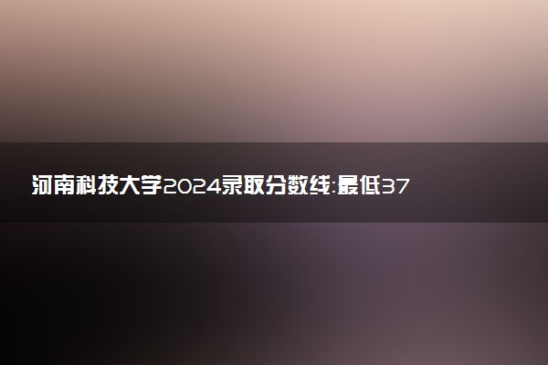 河南科技大学2024录取分数线：最低370分 附2025年报考建议及注意事项