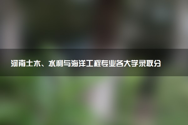 河南土木、水利与海洋工程专业各大学录取分数线：最低571分能上 开设院校及位次