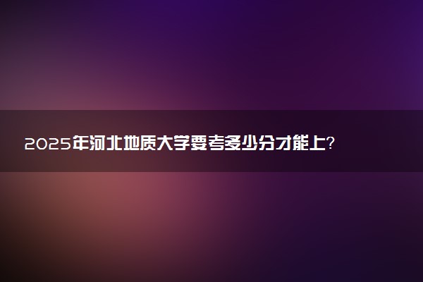 2025年河北地质大学要考多少分才能上？历年录取分数线及报考指南（含预测）