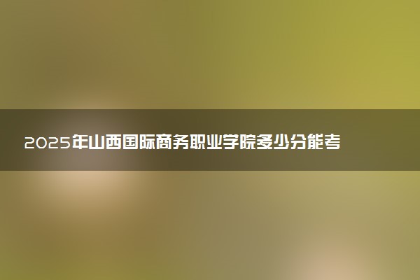 2025年山西国际商务职业学院多少分能考上 最低分及位次