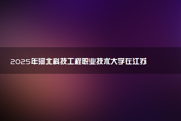 2025年河北科技工程职业技术大学在江苏招生代码：3379 专业代码及报考指南