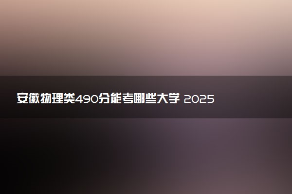 安徽物理类490分能考哪些大学 2025考生稳上的大学名单