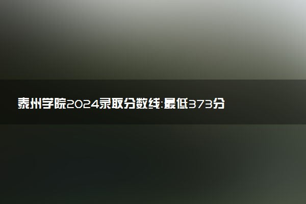 泰州学院2024录取分数线：最低373分 附2025年报考建议及注意事项