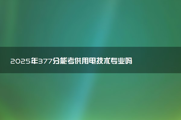 2025年377分能考供用电技术专业吗 377分供用电技术专业大学推荐