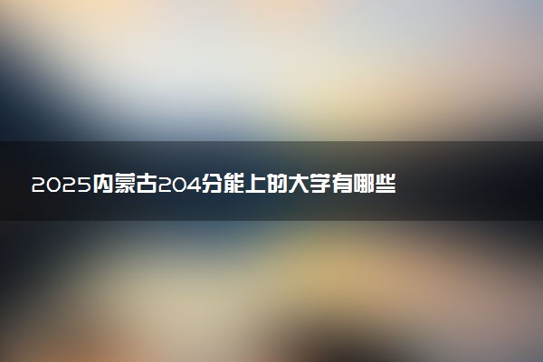 2025内蒙古204分能上的大学有哪些 可以报考院校名单
