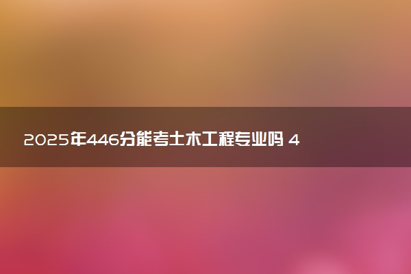 2025年446分能考土木工程专业吗 446分土木工程专业大学推荐
