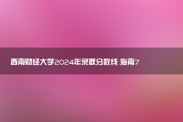 西南财经大学2024年录取分数线：海南713分领跑，广西453分垫底 2025报考建议及事项