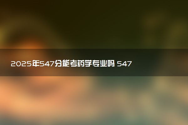 2025年547分能考药学专业吗 547分药学专业大学推荐