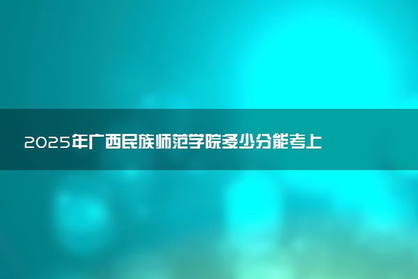 2025年广西民族师范学院多少分能考上 最低分及位次