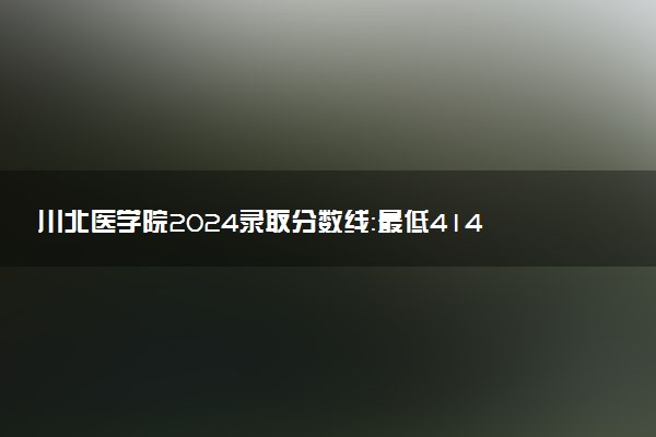 川北医学院2024录取分数线：最低414分 附2025年报考建议及注意事项