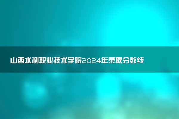 山西水利职业技术学院2024年录取分数线：山东373分领跑，内蒙古251分垫底 2025报考建议及事项