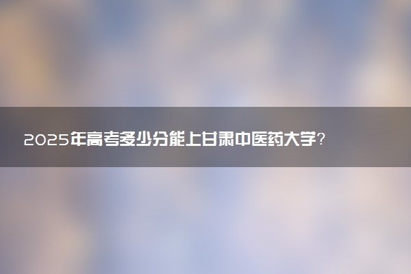 2025年高考多少分能上甘肃中医药大学？预测各省份录取分数线（附2024年数据及报考指南）