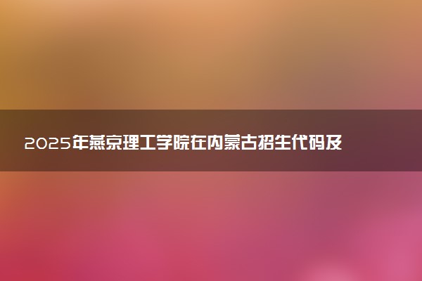 2025年燕京理工学院在内蒙古招生代码及专业代码 燕京理工学院内蒙古代码是多少？怎么查询？