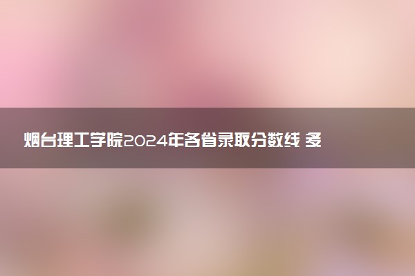 烟台理工学院2024年各省录取分数线 多少分能考上