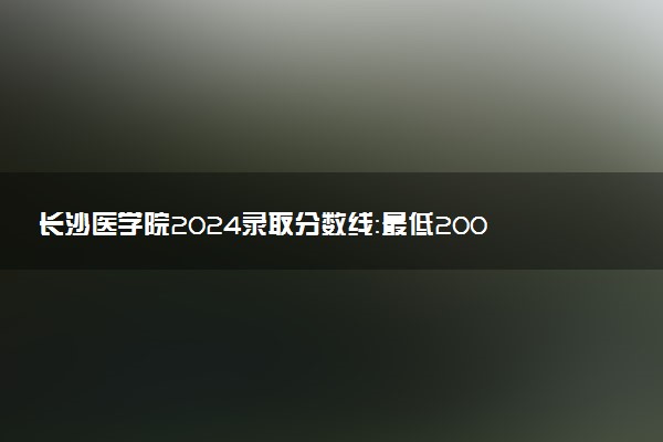 长沙医学院2024录取分数线：最低200分 附2025年报考建议及注意事项