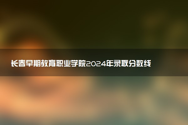 长春早期教育职业学院2024年录取分数线汇总 各省最低分与位次排名及2025报考指南
