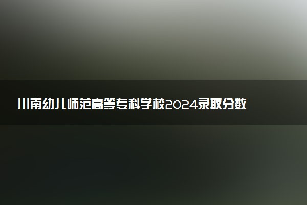 川南幼儿师范高等专科学校2024录取分数线：最低299分 附2025年报考建议及注意事项
