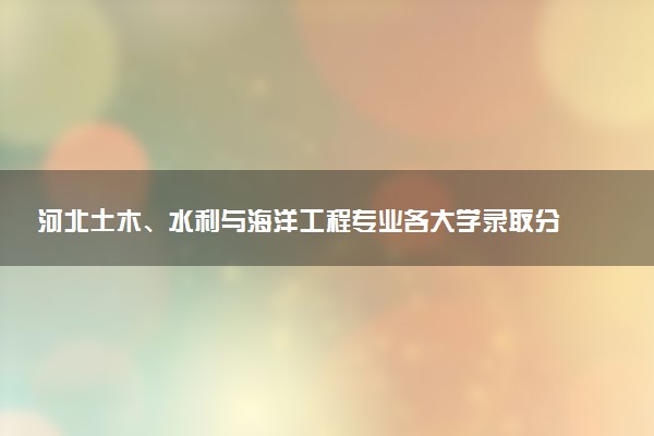 河北土木、水利与海洋工程专业各大学录取分数线：最低566分能上 开设院校及位次