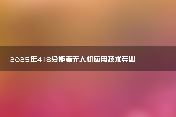 2025年418分能考无人机应用技术专业吗 418分无人机应用技术专业大学推荐
