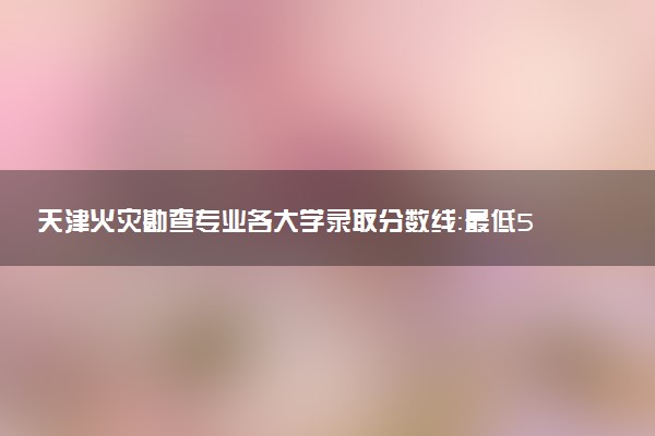 天津火灾勘查专业各大学录取分数线：最低546分能上 开设院校及位次