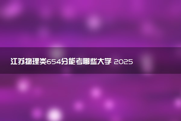 江苏物理类654分能考哪些大学 2025考生稳上的大学名单