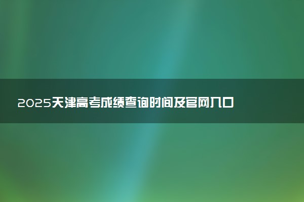 2025天津高考成绩查询时间及官网入口 什么时候公布分数