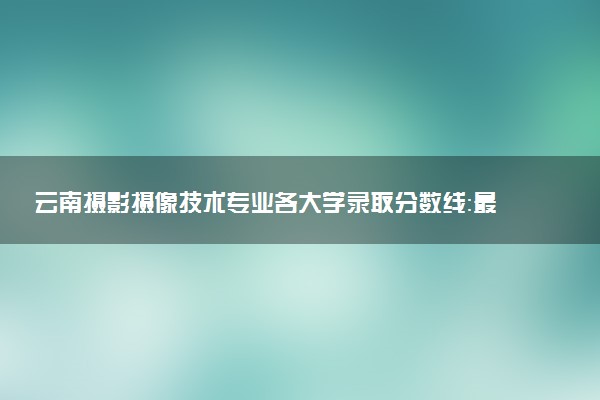 云南摄影摄像技术专业各大学录取分数线：最低231分能上 开设院校及位次