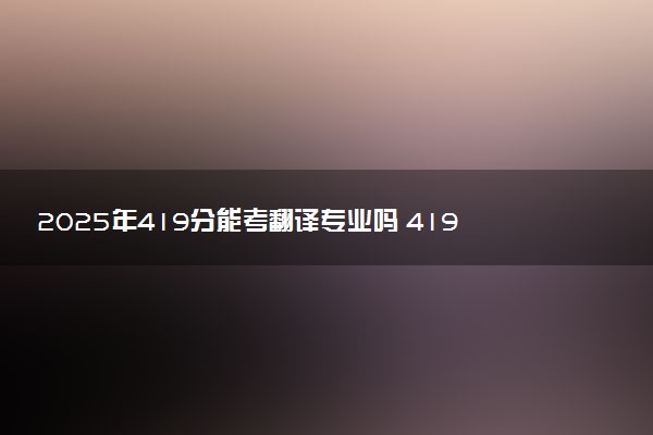 2025年419分能考翻译专业吗 419分翻译专业大学推荐