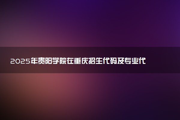 2025年贵阳学院在重庆招生代码及专业代码 贵阳学院重庆代码是多少？怎么查询？