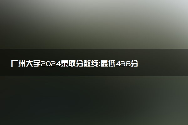 广州大学2024录取分数线：最低438分 附2025年报考建议及注意事项