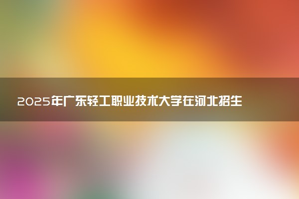 2025年广东轻工职业技术大学在河北招生代码及专业代码 广东轻工职业技术大学河北代码是多少？怎么查询？