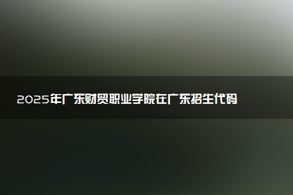 2025年广东财贸职业学院在广东招生代码：14667 专业代码及报考指南