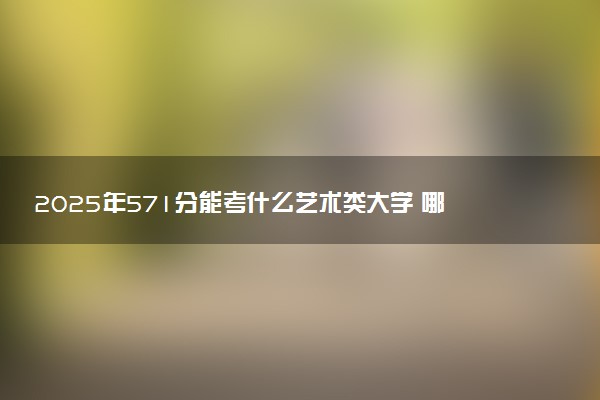 2025年571分能考什么艺术类大学 哪些大学值得报