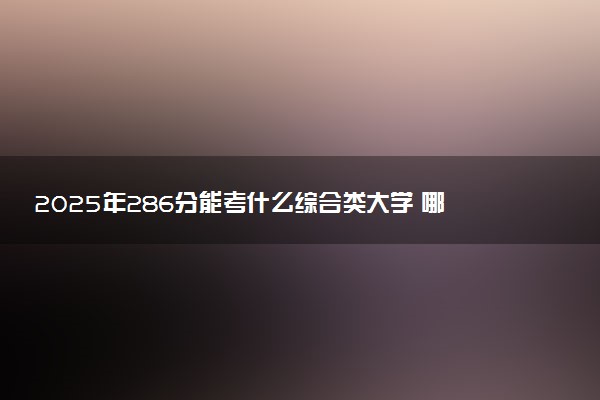 2025年286分能考什么综合类大学 哪些大学值得报