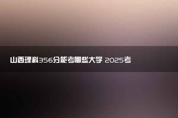 山西理科356分能考哪些大学 2025考生稳上的大学名单